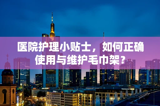 医院护理小贴士，如何正确使用与维护毛巾架？