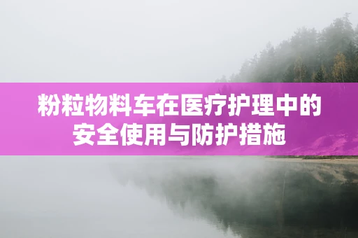 粉粒物料车在医疗护理中的安全使用与防护措施