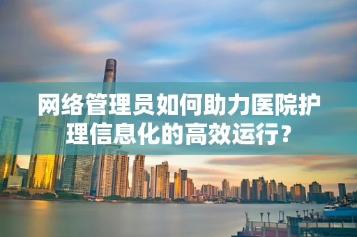 网络管理员如何助力医院护理信息化的高效运行？