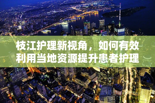 枝江护理新视角，如何有效利用当地资源提升患者护理体验？