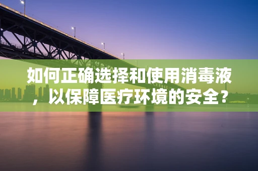 如何正确选择和使用消毒液，以保障医疗环境的安全？