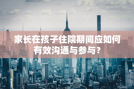 家长在孩子住院期间应如何有效沟通与参与？