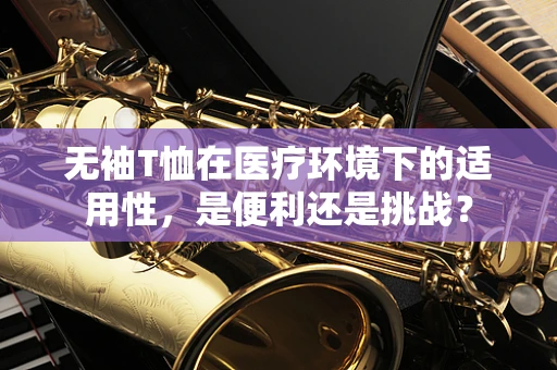 无袖T恤在医疗环境下的适用性，是便利还是挑战？