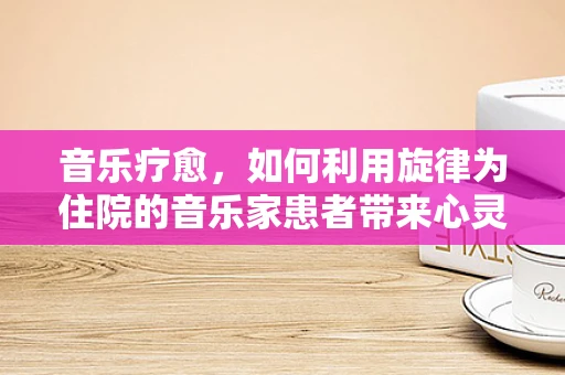 音乐疗愈，如何利用旋律为住院的音乐家患者带来心灵慰藉？