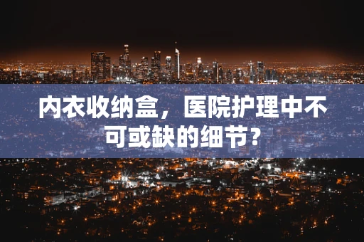 内衣收纳盒，医院护理中不可或缺的细节？