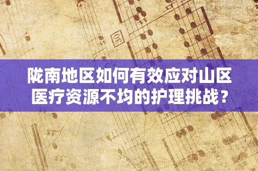 陇南地区如何有效应对山区医疗资源不均的护理挑战？