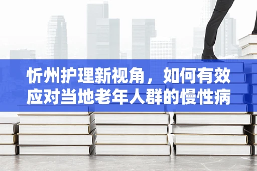 忻州护理新视角，如何有效应对当地老年人群的慢性病管理？
