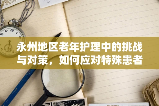 永州地区老年护理中的挑战与对策，如何应对特殊患者群体的需求？
