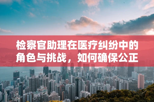 检察官助理在医疗纠纷中的角色与挑战，如何确保公正与专业？