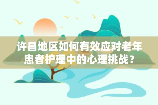 许昌地区如何有效应对老年患者护理中的心理挑战？