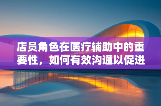 店员角色在医疗辅助中的重要性，如何有效沟通以促进患者康复？