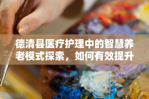 德清县医疗护理中的智慧养老模式探索，如何有效提升老年人护理质量？