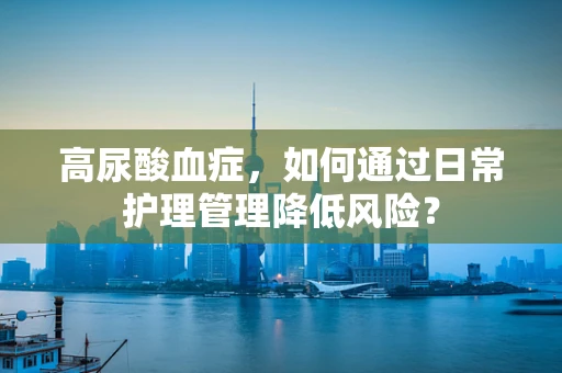 高尿酸血症，如何通过日常护理管理降低风险？
