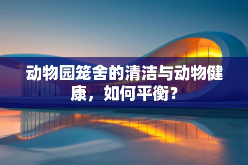 动物园笼舍的清洁与动物健康，如何平衡？