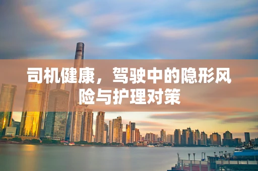 司机健康，驾驶中的隐形风险与护理对策