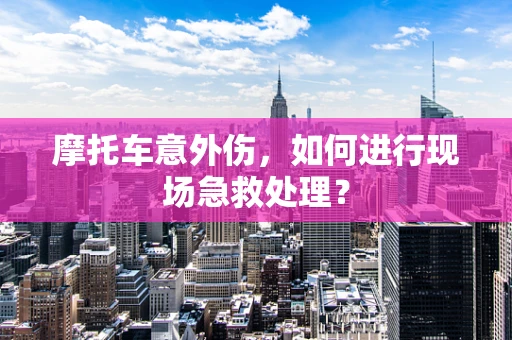 摩托车意外伤，如何进行现场急救处理？