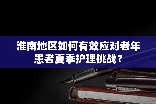 淮南地区如何有效应对老年患者夏季护理挑战？