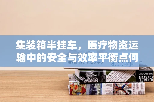 集装箱半挂车，医疗物资运输中的安全与效率平衡点何在？