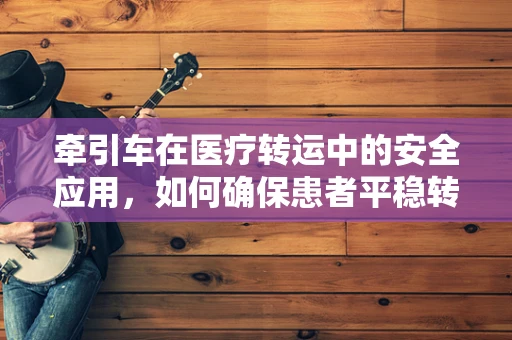 牵引车在医疗转运中的安全应用，如何确保患者平稳转移？