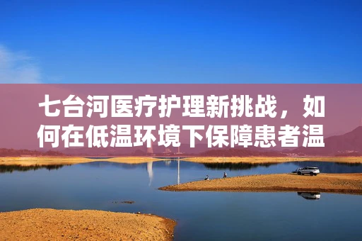 七台河医疗护理新挑战，如何在低温环境下保障患者温暖与安全？