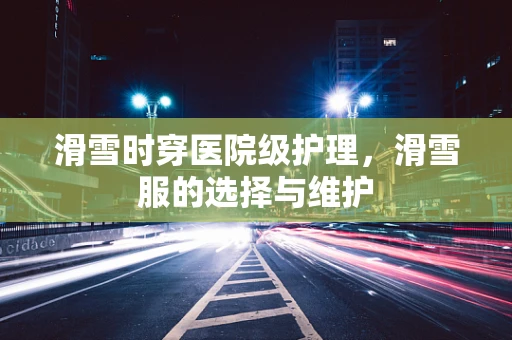 滑雪时穿医院级护理，滑雪服的选择与维护