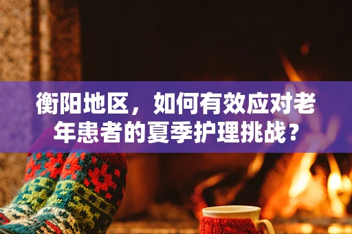 衡阳地区，如何有效应对老年患者的夏季护理挑战？