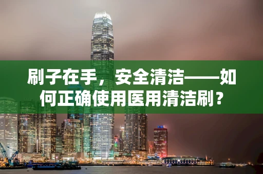 刷子在手，安全清洁——如何正确使用医用清洁刷？