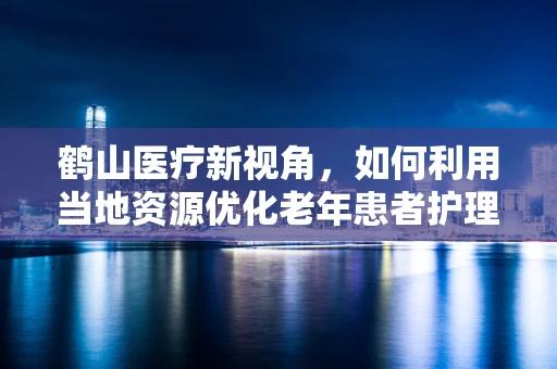 鹤山医疗新视角，如何利用当地资源优化老年患者护理服务？