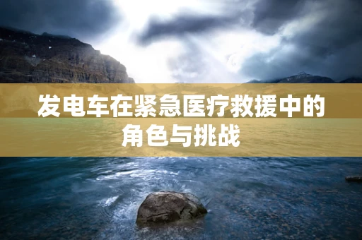 发电车在紧急医疗救援中的角色与挑战