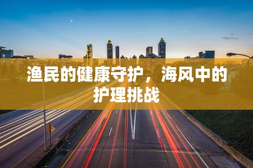 渔民的健康守护，海风中的护理挑战