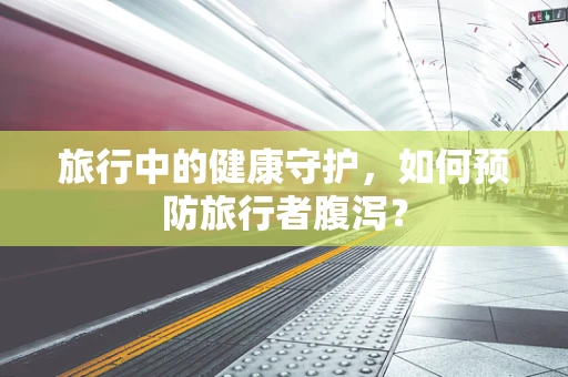 旅行中的健康守护，如何预防旅行者腹泻？