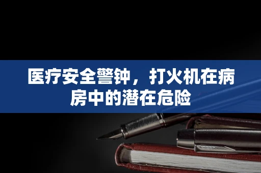 医疗安全警钟，打火机在病房中的潜在危险