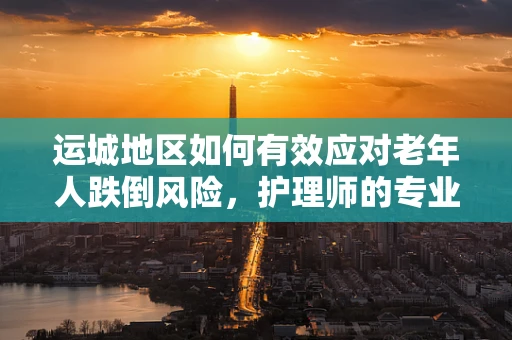 运城地区如何有效应对老年人跌倒风险，护理师的专业视角