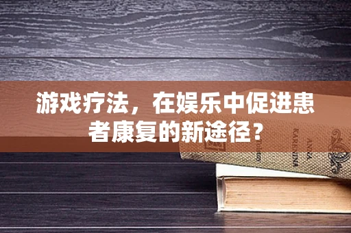 游戏疗法，在娱乐中促进患者康复的新途径？