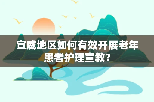 宣威地区如何有效开展老年患者护理宣教？