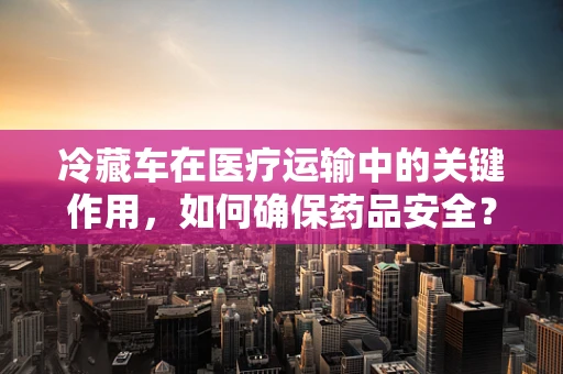 冷藏车在医疗运输中的关键作用，如何确保药品安全？