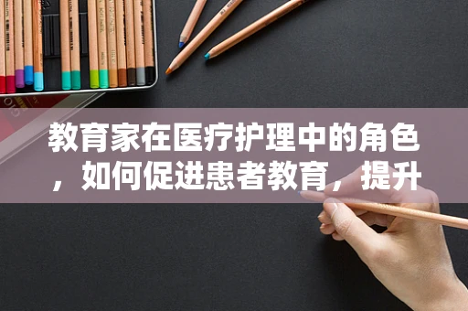 教育家在医疗护理中的角色，如何促进患者教育，提升护理效果？