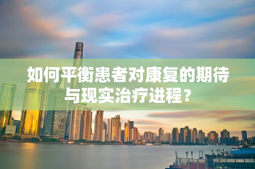 如何平衡患者对康复的期待与现实治疗进程？