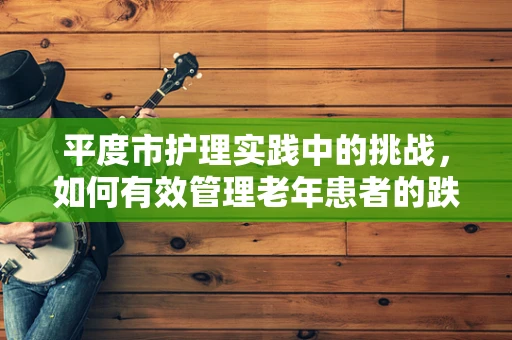 平度市护理实践中的挑战，如何有效管理老年患者的跌倒风险？