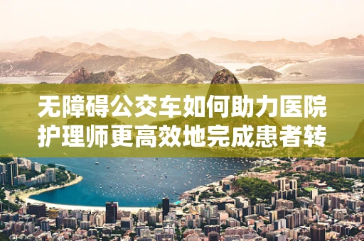 无障碍公交车如何助力医院护理师更高效地完成患者转运？