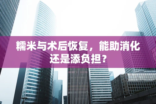 糯米与术后恢复，能助消化还是添负担？