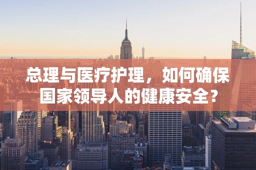 总理与医疗护理，如何确保国家领导人的健康安全？