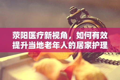 荥阳医疗新视角，如何有效提升当地老年人的居家护理服务？