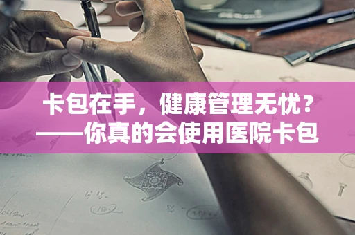 卡包在手，健康管理无忧？——你真的会使用医院卡包吗？