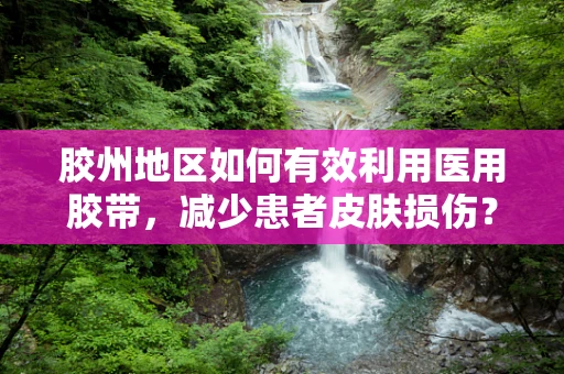 胶州地区如何有效利用医用胶带，减少患者皮肤损伤？