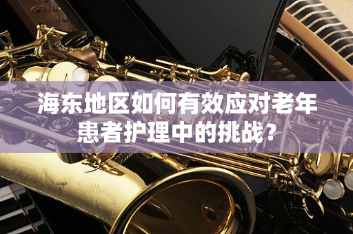 海东地区如何有效应对老年患者护理中的挑战？