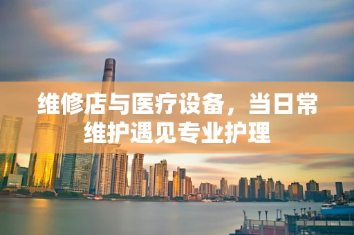 维修店与医疗设备，当日常维护遇见专业护理