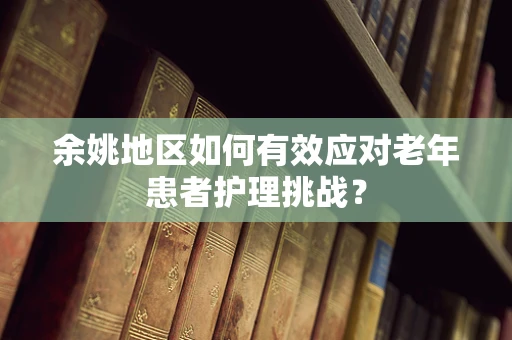 余姚地区如何有效应对老年患者护理挑战？