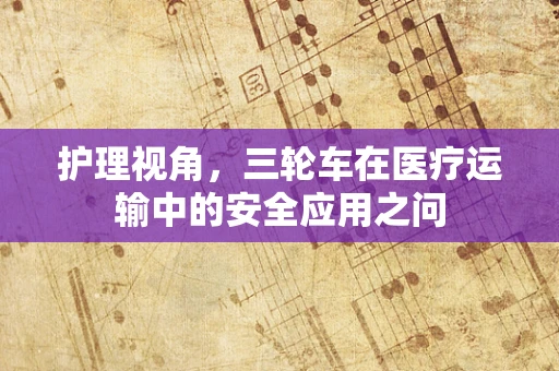 护理视角，三轮车在医疗运输中的安全应用之问