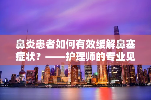 鼻炎患者如何有效缓解鼻塞症状？——护理师的专业见解